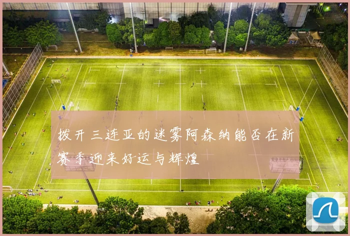 拨开三连亚的迷雾阿森纳能否在新赛季迎来好运与辉煌