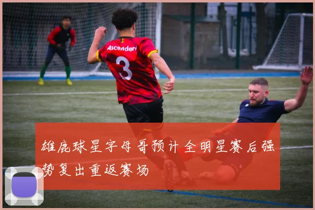 雄鹿球星字母哥预计全明星赛后强势复出重返赛场