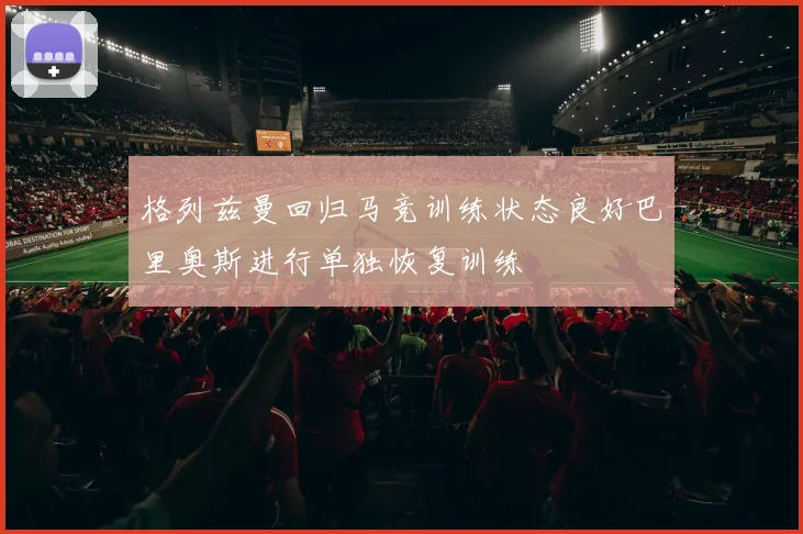 格列兹曼回归马竞训练状态良好巴里奥斯进行单独恢复训练
