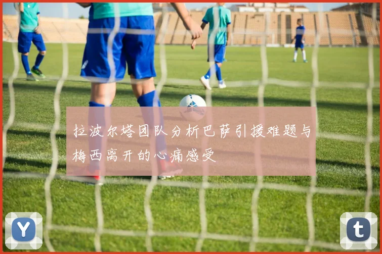 拉波尔塔团队分析巴萨引援难题与梅西离开的心痛感受