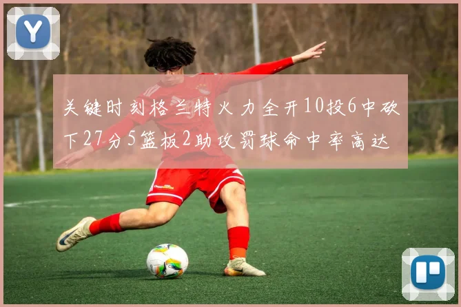 关键时刻格兰特火力全开10投6中砍下27分5篮板2助攻罚球命中率高达857