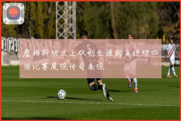 詹姆斯助攻上双创生涯新高连续四场比赛展现传奇表现