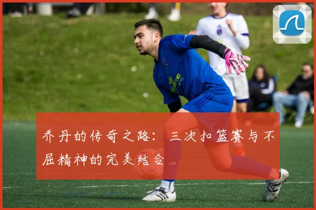 乔丹的传奇之路：三次扣篮赛与不屈精神的完美结合
