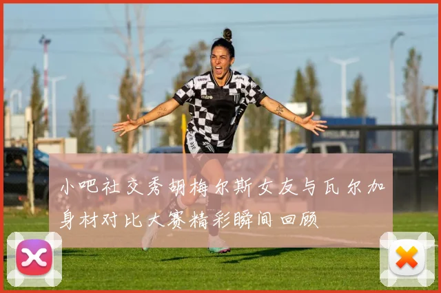 小吧社交秀胡梅尔斯女友与瓦尔加身材对比大赛精彩瞬间回顾