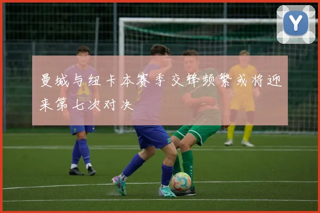 曼城与纽卡本赛季交锋频繁或将迎来第七次对决