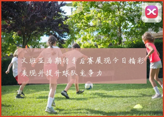 文班亚马期待季后赛展现今日精彩表现并提升球队竞争力