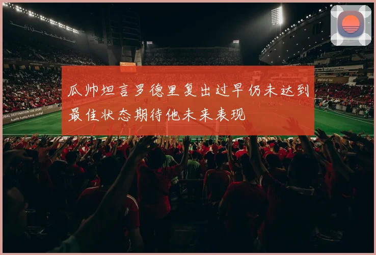 瓜帅坦言罗德里复出过早仍未达到最佳状态期待他未来表现
