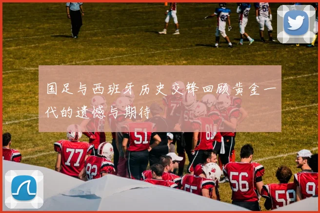 国足与西班牙历史交锋回顾黄金一代的遗憾与期待