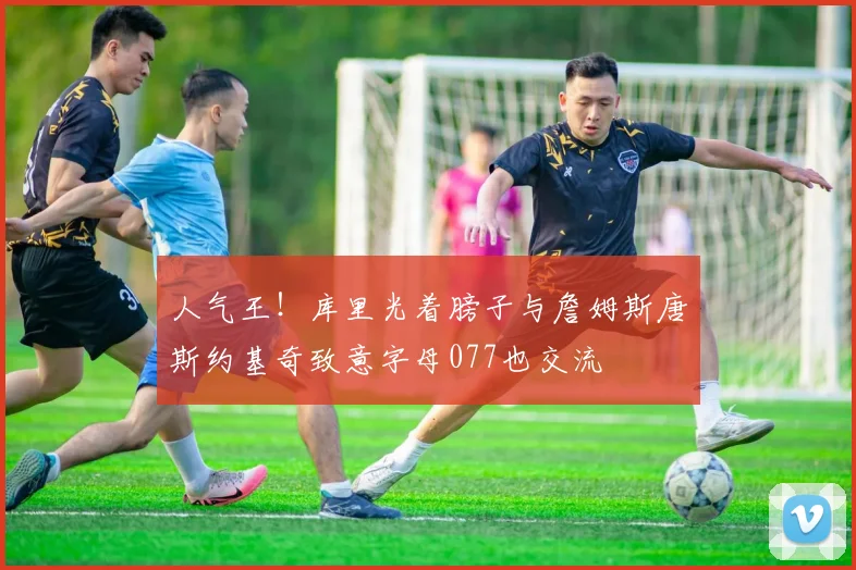 人气王！库里光着膀子与詹姆斯唐斯约基奇致意字母077也交流