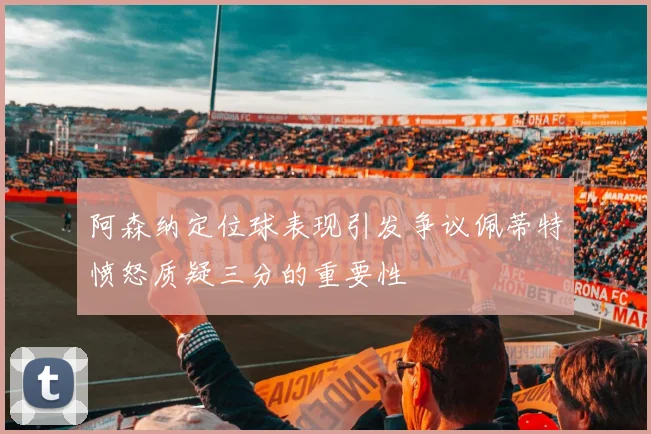 阿森纳定位球表现引发争议佩蒂特愤怒质疑三分的重要性