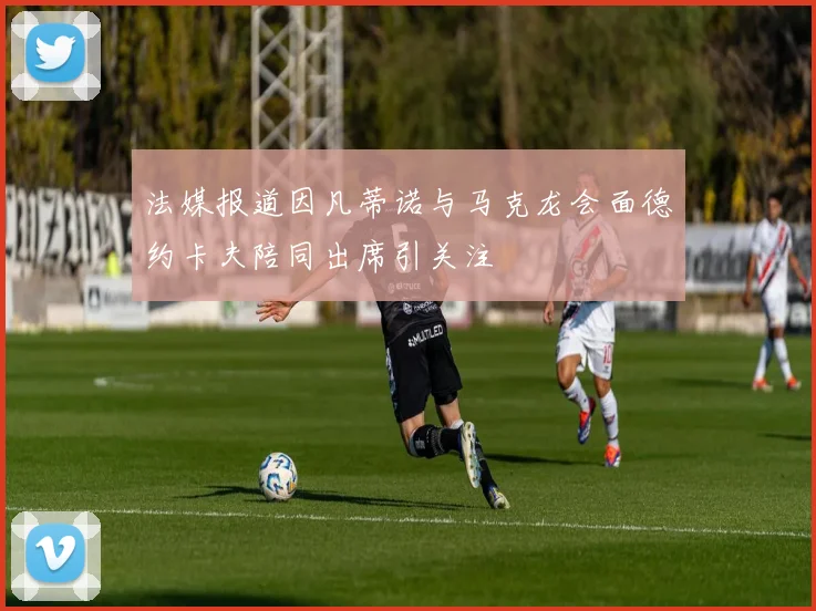 法媒报道因凡蒂诺与马克龙会面德约卡夫陪同出席引关注