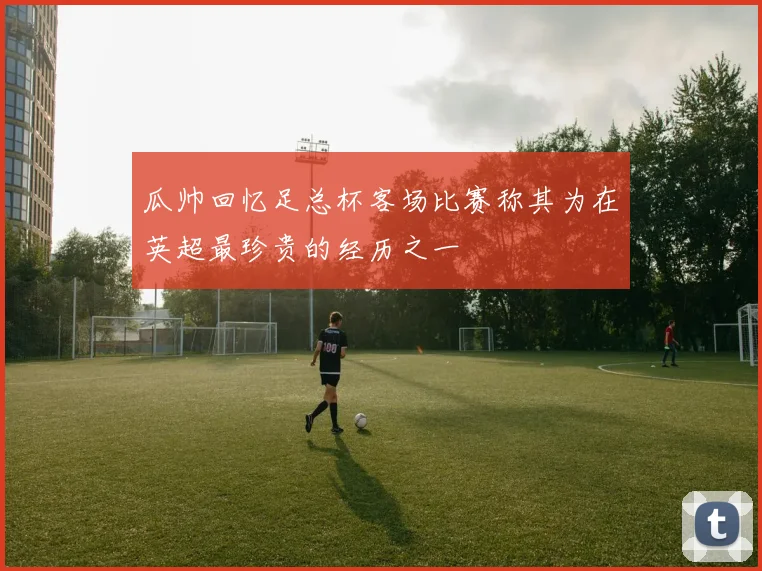 瓜帅回忆足总杯客场比赛称其为在英超最珍贵的经历之一