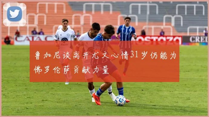 鲁加尼谈离开尤文心情31岁仍能为佛罗伦萨贡献力量