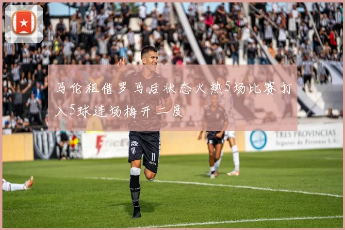 马伦租借罗马后状态火热5场比赛打入5球连场梅开二度